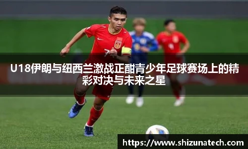 U18伊朗与纽西兰激战正酣青少年足球赛场上的精彩对决与未来之星