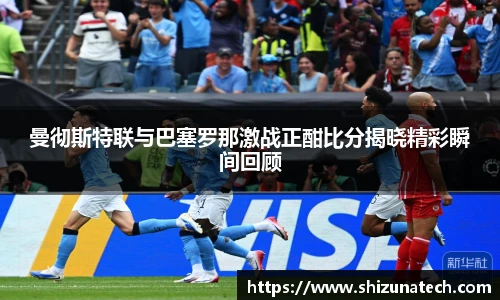 曼彻斯特联与巴塞罗那激战正酣比分揭晓精彩瞬间回顾