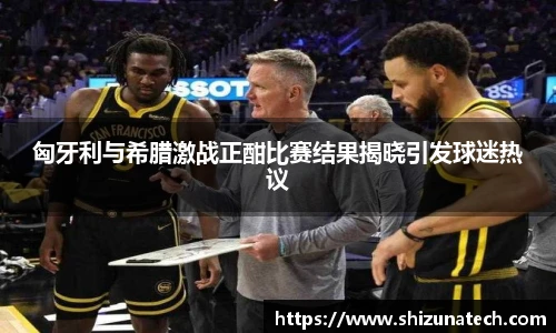匈牙利与希腊激战正酣比赛结果揭晓引发球迷热议