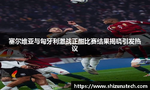 塞尔维亚与匈牙利激战正酣比赛结果揭晓引发热议