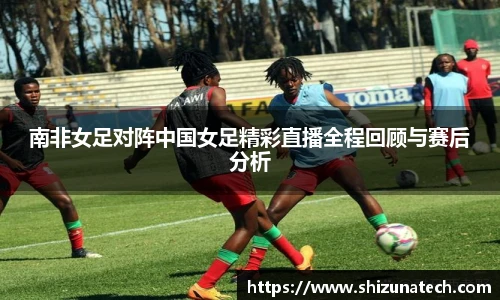 南非女足对阵中国女足精彩直播全程回顾与赛后分析